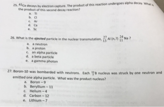 at is decays by electron capture. The product of this reaction undergoes alpha decay. What the product of this second decay reaction? a m b c c. Ar d. Ca e. Sc Al (n.? Na? 26. what is the eected particle in the nuclear transmutation a. a neutron b. a proton c. an alpha particle d. a beta particle e. a gamma photon 27 Boron-10 was bombarded with neutrons. Each 19B nucleus was struck by one neutron and emitted one alpha particle. What was the product nucleus? a. Boron-9 b. Beryllium-11 c. Helium-4 d. Carbon-12 e. Lithium-7