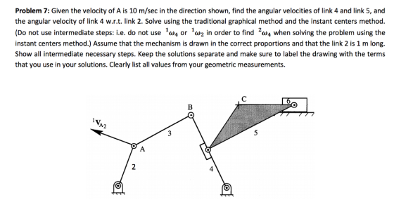 Problem 7: Given the velocity of A is 10 m/sec in the direction shown, find the angular velocities of link 4 and link 5, and the angular velocity of link 4 w.r.t. link 2. Solve using the traditional graphical method and the instant centers method. (Do not use intermediate steps: i.e. do not use or w2 in order to find 2w4 when solving the problem using the instant centers method.) Assume that the mechanism is drawn in the correct proportions and that the link 2 is 1 m long. Show all intermediate necessary steps. Keep the solutions separate and make sure to label the drawing with the terms that you use in your solutions. Clearly list all values from your geometric measurements. A2 4
