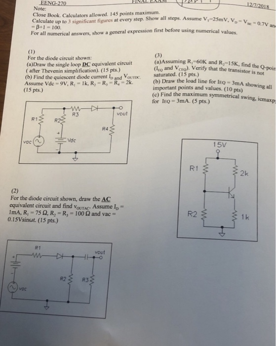 EENG-270 Note: Close Book. Calculators allowed. 145 points maximum p+1 -100. Calculate up to 3 significant figures at every step. Show all steps. Assume V, 25mV, v . νο Vs 0.TV an v first before using numerical values. For all numerical answers, show a general expression f For the diode circuit shown: (a)Draw the single loop DC equivalent circuit ( after Thevenin simplification). (15 pts.) (b) Find the quiescent diode current lo and VOUTDC: saturated. (15 pts.) Assume Vde 9V, R, Ik, R, -R, R,-2 (a)Assuming R, -60K and R,-15K, find the Q-poin Lio and VcEo). Verify that the transistor is not (b) Draw the load line for leo-3mA important points and values. (10 pts)ig all (c) Find the maximum symmetrical swing, істахр (15 pts.) for IEo 3mA. (5 pts.) R3 vout R1 R. R4 15v R1 2k For the diode circuit shown, draw the AC equivalent circuit and find VoUTAC Assume l lmA, R, 75 Ω, R2-R,-100 Ω and vac 0.15Vsinot. (15 pts.) R2 1 k R1 vout R2 R3
