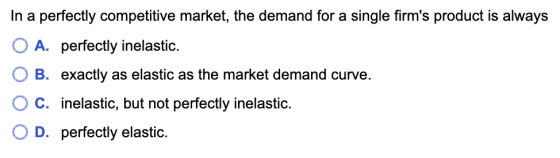 In a perfectly competitive market, the demand for a single firms product is always O A. perfectly inelastic. O B. exactly as