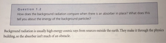 Question 1.2 How does the background radiation compare when there is an absorber in place? What does this tell you about the energy of the background particles? Background radiation is usually high energy cosmic rays from sources outside the earth. They make it through the physics building, so the absorber isnt much of an obstacle.