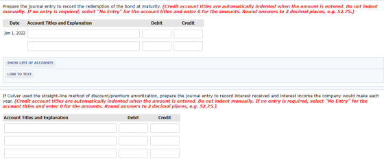 Prepare the journal entry to record the redemption of the bond at maturity. (Credit account titles are automatically indented when the amount is entered. Do not indent manually. If no entry is required, select No Entry for the account titles and enter O for the amounts. Round answers to 2 decimal places, e.g. 52.75.) Date Account Titles and Explanation Debit Credit Jan 1, 2022 SHOW LIST OF ACCOUNTS LINK TO TEXT If Culver used the straight-line method of discount/premium amortization, prepare the journal entry to record interest received and interest income the company would make each year. (Credit account titles are automatically indented when the amount is entered. Do not indent manually. If no entry is required, select No Entry for the account titles and enter 0 for the amounts. Round answers to 2 decimal places, e.g. 52.75.) Account Titles and Explanation Debit Credit