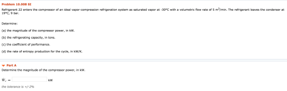 Problem 10.008 SI Refrigerant 22 enters the compressor of an ideal vapor-compression refrigeration system as saturated vapor