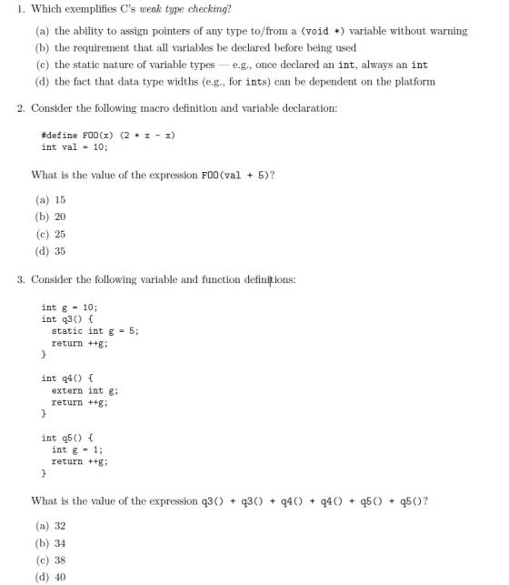 1. Which exemplifies Cs weak type checking? (a) the ability to assign pointers of any type to/from a (void *) variable without warning (b) the requirement that all variables be declared before being used (c) the static nature of variable typese.g., once declared an int, always an int (d) the fact that data type widths (e.g., for ints) can be dependent on the platform 2. Consider the following macro definition and variable declaration #define F00(x) (2 * x-x) int val 10; 5)? What is the value of the expression F00 (val (a) 15 (b) 20 (c) 25 (d) 35 3. Consider the following variable and function definitions int g = 10; int q30 static int g = 5; return ++g; int q40 [ extern int g; return ++g; int q5O int g = 1; return ++g; What is the value of the expression q3O (a) 32 (b) 34 (c) 38 (d) 40 30 q4) q4) q5 q5)?