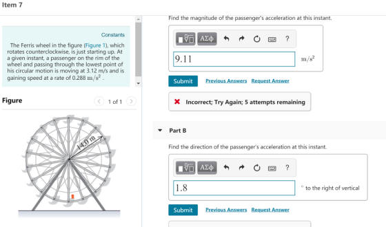 Item 7 Find the magnitude of the passengers acceleration at this instant. Constants The Ferris wheel in the figure (Figure 1), which rotates counterclockwise, is just starting up. At a given instant, a passenger on the rim of the wheel and passing through the lowest point of his circular motion is moving at 3.12 m/s and is gaining speed at a rate of 0.288 m/s2 9.11 m/s2 Submit Previous Answers Request Answer Figure 1 of 1 XIncorrect; Try Again; 5 attempts remaining Part B Find the direction of the passengers acceleration at this instant. 1.8 to the right of vertical SubmitPre Previous Answers Request Answer