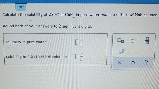 Calculate the solubility at 25 °C of CaF, in pure water and in a 0.0110 MNaF solution. Round both of your answers to 2 signif