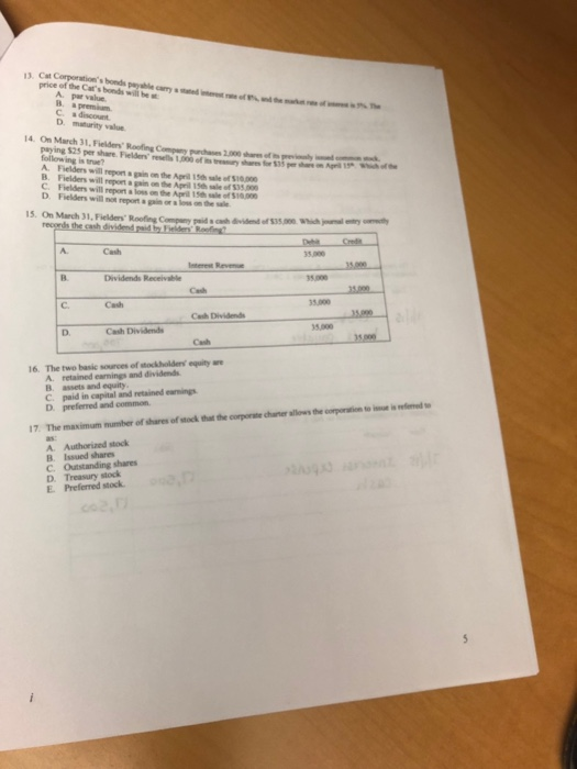 13 Cat Corporations bonds payable price of the Cats bonds will be A. par value C. a discount 14 On March 31,Fielders Roofing Company parchases 2,000ha ofp ping $25 per share. Fielden resells 1,000 oftry shre follow ing is se? A. Fielders will repont a gain on the Aprill 15t sle of $0 B. Fielders will C. Fielders will report a loss on the April 15th sale of $10.00 D. Fielders will not report a gain or a los on the sale repoet a gain on the April 15th sale of $35,000 15. On March 31, Fielders Roofing Compeny paid s cah dviden of $3se wich Company paid s casth dividend of $35.Wo A. Cash 35.000 5.000 C. 35.000 D. Cash 16. The two basic sources of stokholdens equity we d earnings and dividends in capital and retained earnings B. assets and equity D. preferred and common in e 17. The maximum number of shares of stock that the corporate charter allows the corporation to i A. Authorized stock B. Issued shares C. Outstanding shares D. Treasury stock E Prefered stock