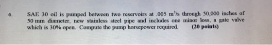 SAE 30 oil is pumped between two reservoirs at .005 m/s through 50,000 inches of 50 mm diameter, new stainless steel pipe and