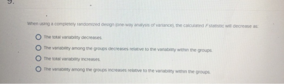 When using a completely randomized design (one-way analysis of variance), the calculated F statistic will decrease as O The total variability decreases O The vanability among the groups decreases relative to the vanability within the groups O The total variability increases O The vanabamty among the groups Increases velative to the vanablity within the groups The variabiity among the