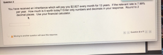 Question 2 You have received an inheritance which will pay you $2,827 every month for 13 years. If the relevant rate is 7.99%