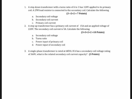 1. A step down transformer with a turns ratio of 6 to 1 has 120V applied to its primary coil. A 25Ω load resistor is connected to the secondary coil. Calculate the following (3+2+2 -7 Points) Secondary coil voltage Secondary coil current Primary coil current a. b. c. 2. A step up transformer has a primary coil current of 1SA and an applied voltage of 220V. The secondary coil current is 5A. Calculate the following (3+3+2+2-10 Points) Secondary coil voltage b. a. Turns ratio Power input of primary coil Power input of secondary coil c. d. 3. A single-phase transformer is rated at 6KVA. If it has a secondary coil voltage rating of 360V, what is the related secondary coil current capacity? (3 Points)
