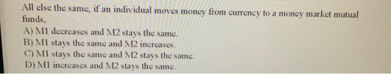 All else the same, if an individual moves money from currency to a money market mutual funds, A) MI decreases and M2 stays th