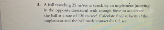 3. A ball traveling 25 m/sec is struck by an implement (moving in the opposite direction) with enough force to accelerate the