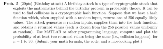 Prob. 5 (20pts) (Birthday attack) A birthday attack is a type of cryptographic attack that exploits the mathematics behind the birthday problem in probability theory. It can be used to find collisions in a cryptographic hash function. Suppose that we have a hash function which, when supplied with a random input, returns one of 256 equally likely values. The attack generates n random inputs, supplies them into the hash function, and obtains n returned values (each is chosen from the 256 possible values uniformly at random). Use MATLAB or other programming language, compute and plot the probability of at least two returned values being the same (i.e., collision happens), for n = 1 to 30, (Submit your math formula, the code, and a nice-looking plot.)