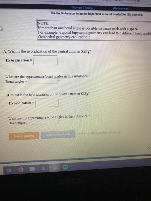 Use the References to access important values if needed for this question NOTE If more than one bond angle is possible, separate each with a space or example, trigonal bipyramid geometry can lead to 3 different bond angle Octahedral geometry can lead to 2 A. What is the hybridization of the central atom in XeF4? Hybridization What are the approximate bond angles in this substance? Bond angles- B. what is the hybridization of the central atom in C1F3? Hvbridization What are the approximate bond angles in this substance ? Bond angles 2 ore group ottenpts rerbaining