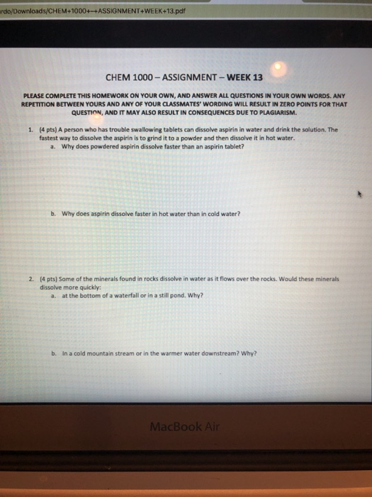 rdo/Downloads/CHEM+1000+-+ASSIGNMENT+WEEK+13.pdf CHEM 1000-ASSIGNMENT-WEEK 13 PLEASE COMPLETE THIS HOMEWORK ON YOUR OWN, AND ANSWER ALL QUESTIONS IN YOUR OWN WORDS. ANY REPETITION BETWEEN YOURS AND ANY OF YOUR CLASSMATES WORDING WILL RESULT IN ZERO POINTS FOR THAT QUESTION, AND IT MAY ALSO RESULT IN CONSEQUENCES DUE TO PLAGIARISM 1. (4 pts) A person who has trouble swallowing tablets can dissolve aspirin in water and drink the solution. The fastest way to dissolve the aspirin is to grind it to a powder and then dissolve it in hot water a. Why does powdered aspirin dissolve faster than an aspirin tablet? b. Why does aspirin dissolve faster in hot water than in cold water? 2. (4 pts) Some of the minerals found in rocks dissolve in water as it flows over the rocks. Would these minerals dissolve more quickly a. at the bottom of a waterfall or in a still pond. Why? b. In a cold mountain stream or in the warmer water downstream? Why?