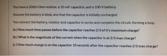 You have a 3000-Ohm resistor, a 10-mF capacitor, and a 100-V battery. Assume the battery is ideal, and that the capacitor is