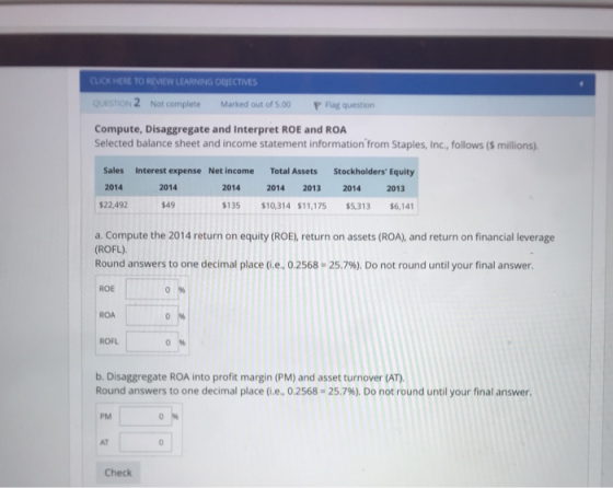 CLICK HERE TO REVIEW LEARNING OBJECTIVES 2 Not complete Marked out of 5.00 F Flag question Compute, Disaggregate and Interpret ROE and ROA Selected balance sheet and income statement information from Staples, Inc., follows ($ millions). Sales Interest expense Net income Total Assets Stockholders Equity 2014 $22,492 2014 2014 2014 2013 2014 2013 $49 $135 $10,314 $11,175 $5,313 $6,141 a. Compute the 2014 return on equity (ROE), return on assets (ROA), and return on financial leverage (ROFL) Round answers to one decimal place (ie.. 0.2568-25.7%). Do not round until your final answer. ROE ROA ROFL b. Disaggregate ROA into profit margin (PM) and asset turnover (AT Round answers to one decimal place (i.e., 0.2568-25.7%). Do not round until your final answer. PM AT Check
