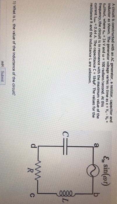 A circuit is constructed with an AC generator, a resistor, capacitor and inductor as The generator voltage varies in time as E Va vb Emsinut, where sm 24 v and w 100 At this frequency, the circuit is in resonance with the maximum value of the current Imax resistance R and the inductance L are unknown. 1) What is L, the value of the inductance of the circuit? mH Submit sin(at) d WW
