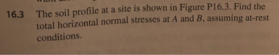 YUUID 16.3 The soil profile at a site is shown in Figure P16.3. Find the total horizontal normal stresses at A and B, assumin