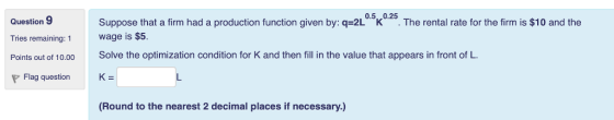 Question 9 0.5,,0.25 Suppose that a firm had a production function given by: q-2L K . The rental rate for the firm is $10 and the Wage is $5. Solve the optimization condition for K and then fill in the value that appears in front of L. Tries remaining: 1 Flag question K (Round to the nearest 2 decimal places if necessary.)