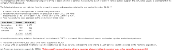 The management of Shatner Manufacturing Company is trying to decide whether to continue manufacturing a part or to buy it from an outside supplier. The part, called CIsco, is a component of the companys finished product. The following information was collected from the accounting records and production data for the year ending December 31, 2017 1. 8,100 units of CISCO were produced in the Machining Department. 2. Variable manufacturing costs applicable to the production of each CISCO unit were: direct materials $4.65, direct labor $4.46, indirect labor $0.45, utilities $0.38 3. Fixed manufacturing costs applicable to the production of CISCO were Cost Item Direct Allocated Depreciation 2,000 870 350 630 3,340 1,850 Property taxes Insurance 480 860 All variable manufacturing and direct fixed costs will be eliminated if CISCO is purchased. Allocated costs will have to be absorbed by other production departments. 4. The lowest quotation for 8,100 CISCO units from a supplier is $80,707 5. If CISCO units are purchased, freight and inspection costs would be 0.37 per unit, and receiving costs totaling $1,310 per year would be incurred by the Machining Department. (a) Prepare an incremental analysis for CISCO. (Enter negative amounts using either a negative sign preceding the number e.g. -45 or parentheses e.g. (45).)