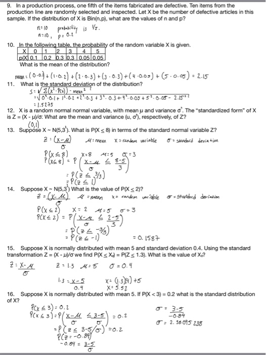 9. In a production process, one fifth of the items fabricated are defective. Ten items from the production line are randomly selected and inspected. Let X be the number of defective articles in this sample. If the distribution of X is Bin(n,p), what are the values of n and p? 10. of the random variable X is given. What is the mean of the distribution? 11. What is of the distribution? 12, X is a random normal normal variable, with mean and variance ơ. The-standardized form of X is Z = (X-Do: What are the mean and variance (u, σ), respectively, of Z? 13. Suppóse X N(5,3). What is P(X s 8) in terms of the standard normal variable Z? 14. Suppose X N(5,3) What is the value of PX2)? 15. Suppose X is normally distributed with mean 5 and standard deviation 0.4. Using the standard transformation Z X Vo we find Ps X)PIZ s 1.3). What is the value of X? X 3.52 16. Suppose X is normally distributed with mean 5. If PK <3) 0.2 what is the standard distribution of X? σ: 3-5 T: 2.38075 238