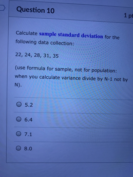Question 10 1 pt Calculate sample standard deviation for the following data collection: 22, 24, 28, 31, 35 (use formula for sample, not for population: when you calculate variance divide by N-1 not by O 5.2 O 6.4 O 7.1 O 8.0