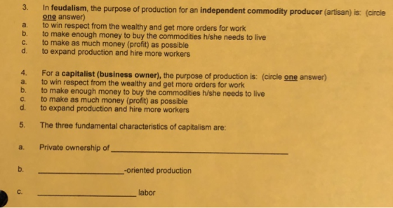 In feudalism, the purpose of production for an independent commodity producer (arisan) is: (cirale one answer) a. to win respect from the wealthy and get more orders for work b. to make enough money to buy the commodities h/she needs to live c. to make as much money (profit) as possible d. to expand production and hire more workers 4. a. b. c. d. For a capitalist (business owner), the purpose of production is: (circle one answer) to win respect from the wealthy and get more orders for work to make enough money to buy the commodities h/she needs to live to make as much money (profit) as possible to expand production and hire more workers 5. The three fundamental characteristics of capitalism are a. Private ownership of b. -oriented production C. labor