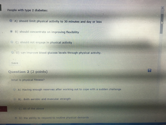 People with type 2 diabetes: O A) should limit physical activity to 30 minutes and day or less B) should concentrate on improving flexibility O C) should not engage in physical activity O D) can improve blood glucose levels through physical activity. Save Question 2 (2 points) What is physical fitness? A) Having enough reserves after working out to cope with a sudden challenge B) Both aerobic and muscular strength C) All of the above D) the ability to respond to routine physical demands