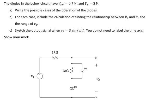 The diodes in the below circuit have Vpo = 0.7 V, and Vz = 3 V. a) Write the possible cases of the operation of the diodes. b