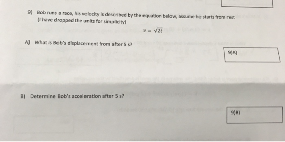 9) Bob runs a race, his velocity is described by the equation below, assume he starts from rest (I have dropped the units for