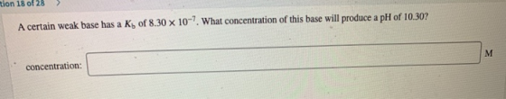 A certain weak base has a Kb of 8.30 x 10-7. What concentration of this base will produce a pH of 10.30? concentration: