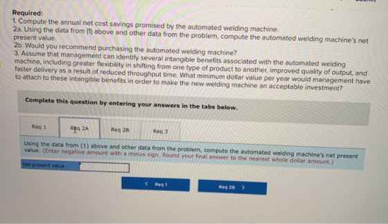 Required: 1. Compute the annual net cost savings promised by the automated welding machine 2a. Using the data from (1) above