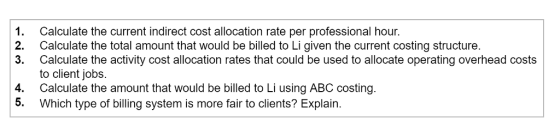 1. Calculate the current indirect cost allocation rate per professional hour. 2. Calculate the total amount that would be billed to Li given the current costing structure 3. Calculate the activity cost allocation rates that could be used to allocate operating overhead costs to client jobs. 4. Calculate the amount that would be billed to Li using ABC costing 5. Which type of billing system is more fair to clients? Explain