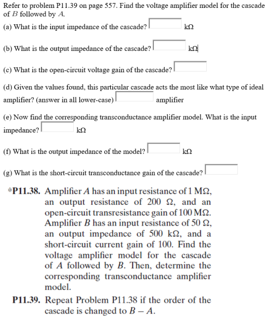 Refer to problem P11.39 on page 557. Find the voltage amplifier model for the cascade of B followed by A. (a) What is the input impedance of the cascade? (b) What is the output impedance of the cascade? (e) What is the open-circuit voltage gain of the cascade? (d) Given the values found, this particular cascade acts the most like what type of ideal amplifier? (answer in all lower-case) (e) Now find the corresponding transconductance amplifier model. What is the input impedance? (f) What is the output impedance of the model? (g) What is the short-circuit transconductance gain of the cascade? amplifieir *P11.38. Amplifier A has an input resistance of 1 M2, an output resistance of 200 Ω, and an open-circuit transresistance gain of 100 MS2 Amplifier B has an input resistance of 50 Ω an output impedance of 500 kS2, and a short-circuit current gain of 100. Find the voltage amplifier model for the cascade of A followed by B. Then, determine the corresponding transconductance amplifier model. P11.39. Repeat Problem P11.38 if the order of the cascade is changed to B - A