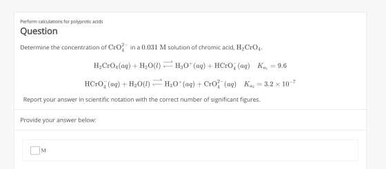 Perform calculations for polyprotic acids Question Determine the concentration of Croa in a 0.031 M solution of chromic acid,