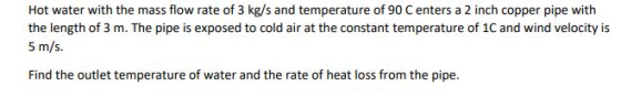 Hot water with the mass flow rate of 3 kg/s and temperature of 90 Centers a 2 inch copper pipe with the length of 3 m. The pi