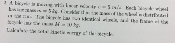 2. A bicycle is moving with linear velocity v 5 m/s. Each bicycle wheel has the mass m 5 kg. Consider that the mass of the wheel is distributed in the rim. The bicycle has two identical wheels, and the frame of the bicycle has the mass M 10 kg Calculate the total kinetic energy of the bicycle.