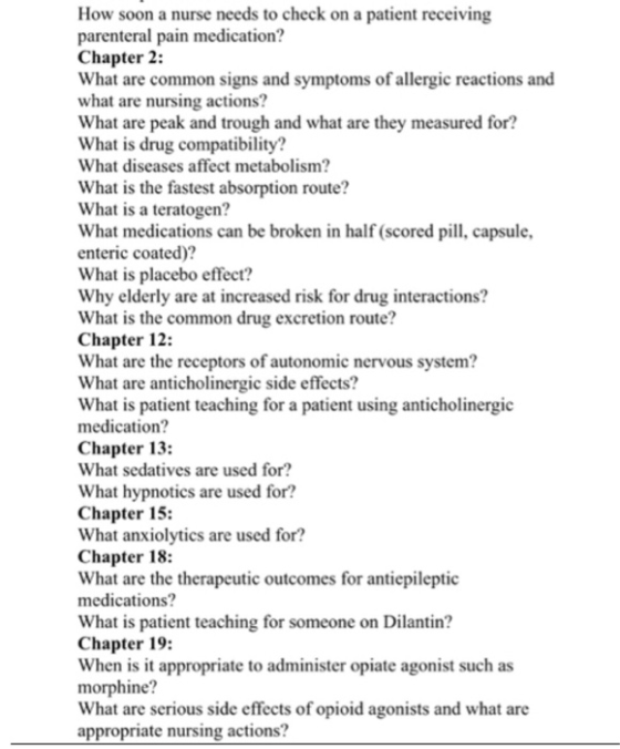 How soon a nurse needs to check on a patient receiving parenteral pain medication? Chapter 2: What are common signs and symptoms o what are nursing actions? What are peak and trough and what are they measured for? What is drug compatibility? What diseases affect metabolism? What is the fastest absorption route? What is a teratogen? What medications can be broken in half (scored pill, capsule enteric coated)? What is placebo effect? Why elderly are at increased risk for drug interactions? What is the common drug excretion route? Chapter 12: What are the receptors of autonomic nervous system? What are anticholinergic side effects? What is patient teaching for a patient using anticholinergic medication? Chapter 13: What sedatives are used for? What hypnotics are used for? Chapter 15: What anxiolytics are used for? Chapter 18: What are the therapeutic outcomes for antiepileptic medications? What is patient teaching for someone on Dilantin? Chapter 19: When is it appropriate to administer opiate agonist such as morphine What are serious side effects of opioid agonists and what are appropriate nursing actions? f allergic reactions and