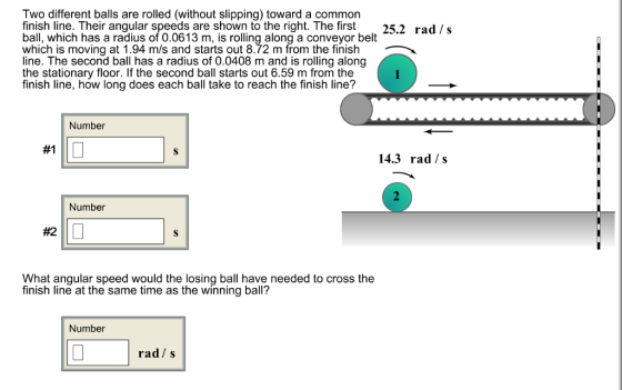 Two different balls are rolled (without slipping) toward a common finish line. Their angular speeds are shown to the right. The first 25.2 rad /s ball, which has a radius of 0.0613 m, is rolling along a conveyor belt which is moving at 1.94 m/s and starts out 8.72 m from the finish line. The second ball has a radius of 0.0408 m and is rolling along the stationary floor. If the second ball starts out 6.59 m from the finish line, how long does each ball take to reach the finish line? Number #1 14.3 rad /s Number #2 What angular speed would the losing ball have needed to cross the tinish line at the same time as the winning ball? Number rad s