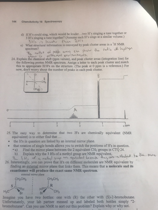 144 ChemActivity 16 Spectroscopy IfHs could sing, which would be louder... .wo Hs singing a tune together or 3 Hs singing a tune together? (Assume each Hs sings at a similar volume.) d) What structural information is conveyed by peak cluster areas in a H NMR spectrum? e) 24. Explain the chemical shift (ppm values), and peak cluster areas (integration line) for the following proton NMR spectrum. Assign a letter to each peak cluster and match this to appropriate H/Hs on the structure. (The peak at 0 ppm is a reference.) For now, dont worry about the number of peaks in each peak cluster 0- c ppm 25. The easy way to determine that two Hs are chemically equivalent (NMR equivalent) is to either find that the Hs in question are linked by an internal mirror plane. that rotation of single bonds allows you to switch the positions of Hs in question. a) Find the mirror plane between the 2 equivalent CHy groups in CTQ 24. b) Explain why the 3 Hs of a methyl group are NMR equivalent. hud lu see 26. Interestingly, you can prove that Hs on different molecules are NMR equivalent by finding an external mirror plane that links them. This means that a molecule and its enantiomer will produce the exact same NMR spectrum. extemal mirror plane CHCHs CH2CH3 Hs Imagine you have two bottles: one with (R) the other with (S)-2-bromobutane. Unfortunately, your lab partner messed up and labeled both bottles simply 2- bromobutane. Can you use NMR to sort out this problem? Explain why or why not. BrB CH3
