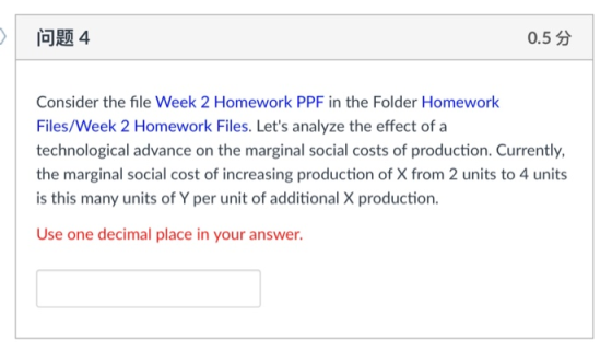 问题4 0.5分 Consider the file Week 2 Homework PPF in the Folder Homework Files/Week 2 Homework Files. Lets analyze the effect of a technological advance on the marginal social costs of production. Currently, the marginal social cost of increasing production of X from 2 units to 4 units is this many units of Y per unit of additional X production. Use one decimal place in your answer.