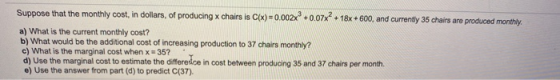 Suppose that the monthly cost, in dollars, of producing x chairs is C(x)=0.002x +0.07x2 + 18x + 600, and currently 35 chairs