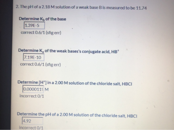 2. The pH of a 2.18 M solution of a weak base B is measured to be 11.74 Determine Kb of the base 1.39E-5 correct 0.6/1 (sfig