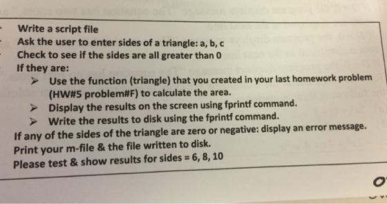 Write a script file Ask the user to enter sides of a triangle: a, b, c Check to see if the sides are all greater than 0 If they are: Use the function (triangle) that you created in your last homework problem (HW#5 problemttF) to calculate the area. command Display the results on the screen using fprintf write the results to disk using the fprintf command. If any of the sides triangle are zero or negative: display an error message. of the Print your m-file & the file written to disk. Please test & show results for sides 6, 8, 10