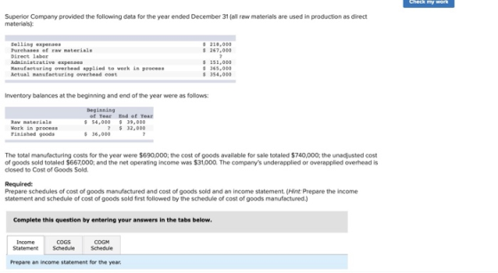 Superior Company provided the following data for the year ended December 31 (al raw materials are used in production as direct materials s 218,000 267,000 Selling expenses Direct labor Manufacturing overhead applied to vork in process 365,000 Actual manufacturing overhead cost Inventory balances at the beginning and end of the year were as follows Beginning of Year End of Year $ 54,000 39,000 7 32,000 Work in process Pinished goods The total manufacturing costs for the year were $690,000; the cost of goods available for sale totaled $740,000; the unadjusted cost of goods sold totaled $667,000; and the net operating income was $31,000. The companys underapplied or overapplied overhead is closed to Cost of Goods Sold. Required: Prepare schedules of cost of goods manufactured and cost of goods sold and an income statement. (Hint: Prepare the income statement and schedule of cost of goods sold first followed by the schedule of cost of goods manufactured Complete this question by entering your answers in the tabs below. Income Statement COGS Scheduke COGM Schedule Prepare an income statement for the year