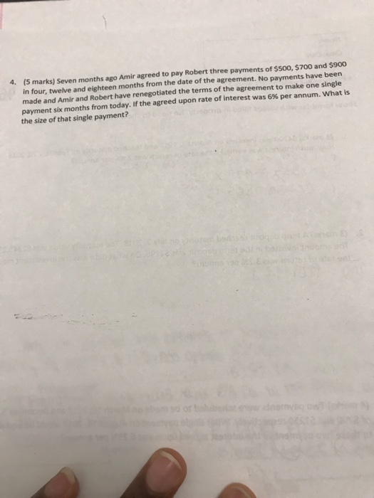 4. (5 marks) Seven months ago Amir agreed to pay Robert three payments of $Soo, $700 and $900 in four, twelve and eighteen months from the date of the agreement. No payments have been made and Amir and Robert have renegotiated the terms of the agreement to make one single payment six months from today. If the agreed upon rate of interest was 6% per annum. what is the size of that single payment?