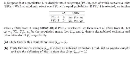 4. Suppose that a population U is divided into 2 subgroups (PSUs), each of which contains 3 units (SSUs). We first randomly select one PSU with equal probability. If PSU 1 is selected, we further PSU 1 PSU 2 M SSUs 3 3 y11, V12, 913 y21. У22: y23 select 2 SSUs from it using SRSWOR, if PSƯ 2 is selected, we then select all SSUs from it. Let u 6 2. 3-1 yij be the population mean. Let yunb and y, denote the unbiased estimator and ratio estimator of gu respectively. (a) Show that in this example we have yun,-%- b) Verify that in this example Уить is indeed an unbiased estimator. (Hint list all possible samples and use the definition of bias to show that Bias(ub0.)