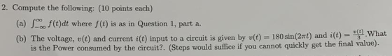 2. Compute the following: (10 points each) (t)dt where f(t) is as in Question 1, part a. (a) (b) The voltage, v(t) and curren